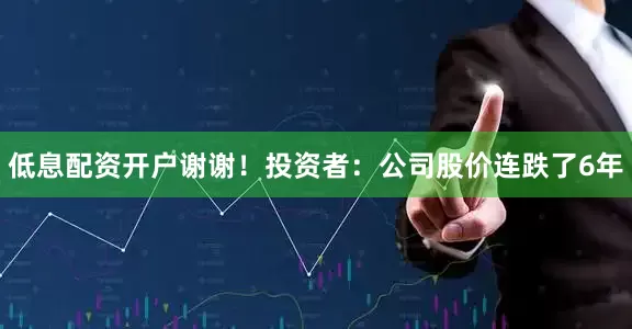 低息配资开户谢谢！投资者：公司股价连跌了6年