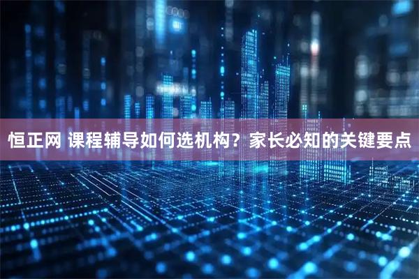 恒正网 课程辅导如何选机构？家长必知的关键要点