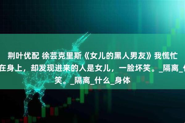 荆叶优配 徐芸克里斯《女儿的黑人男友》我慌忙将浴袍披在身上，却发现进来的人是女儿，一脸坏笑。_隔离_什么_身体