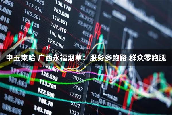 中玉束哈 广西永福烟草：服务多跑路 群众零跑腿